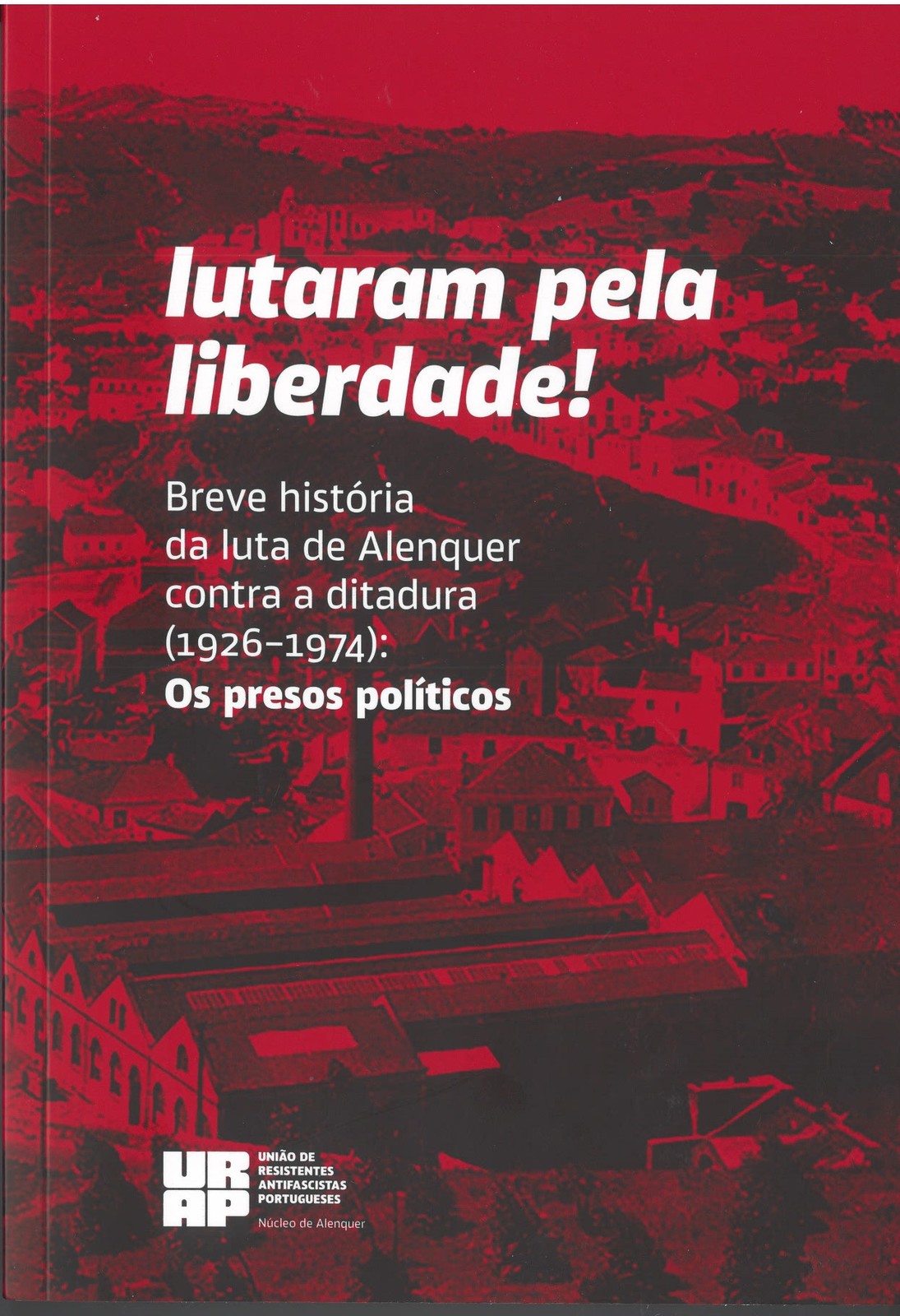 URAP Alenquer - Lutaram pela liberdade! Breve história da luta de Alenquer contra a ditadura (192...